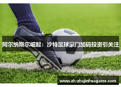 阿尔纳斯尔崛起：沙特足球豪门加码投资引关注