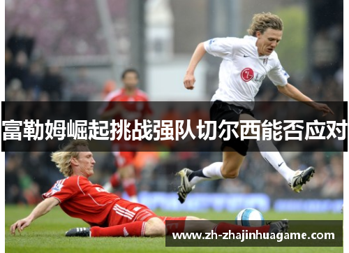 富勒姆崛起挑战强队切尔西能否应对
