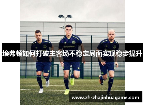 埃弗顿如何打破主客场不稳定局面实现稳步提升